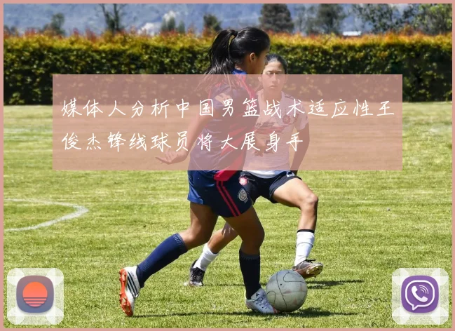 媒体人分析中国男篮战术适应性王俊杰锋线球员将大展身手