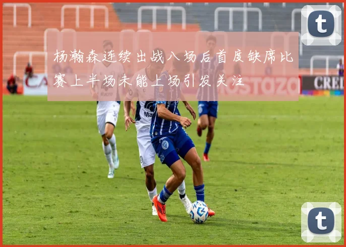 杨瀚森连续出战八场后首度缺席比赛上半场未能上场引发关注
