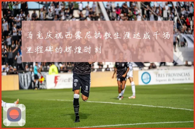 马竞庆祝西蒙尼执教生涯达成千场里程碑的辉煌时刻