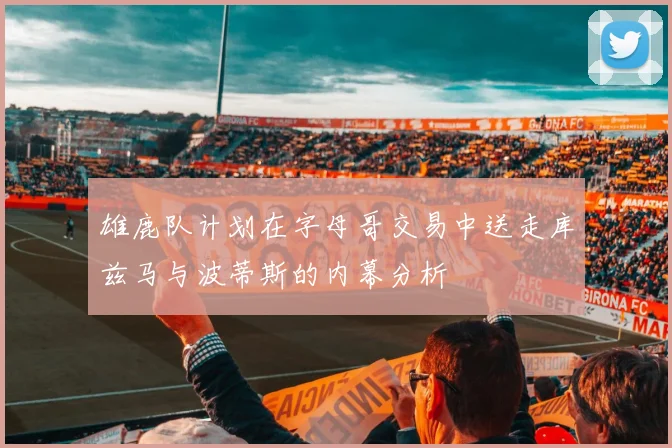 雄鹿队计划在字母哥交易中送走库兹马与波蒂斯的内幕分析