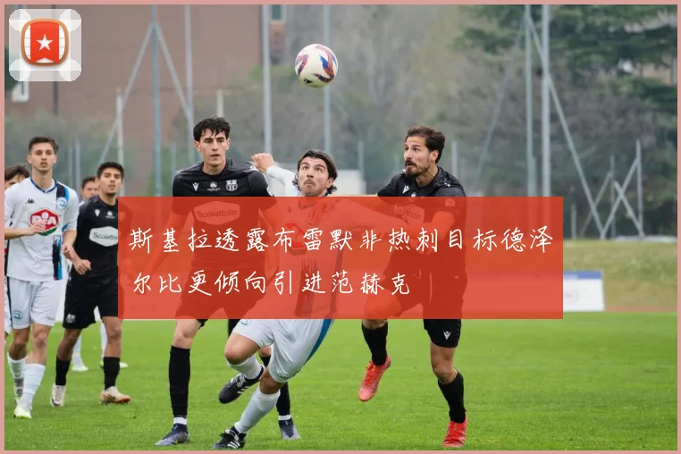 斯基拉透露布雷默非热刺目标德泽尔比更倾向引进范赫克