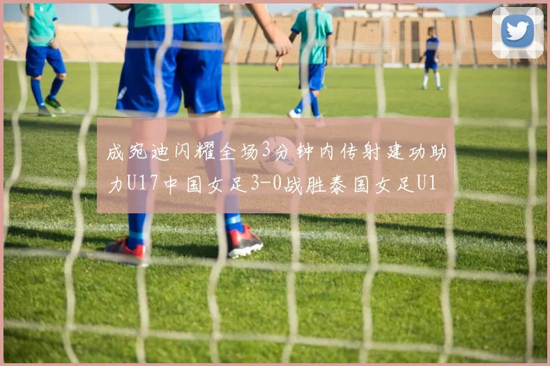 成宛迪闪耀全场3分钟内传射建功助力U17中国女足3-0战胜泰国女足U17