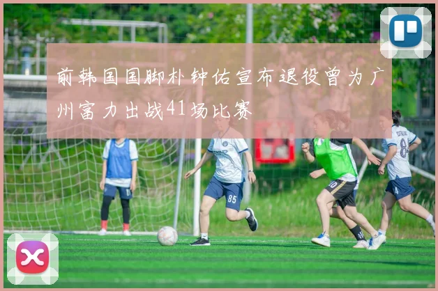前韩国国脚朴钟佑宣布退役曾为广州富力出战41场比赛