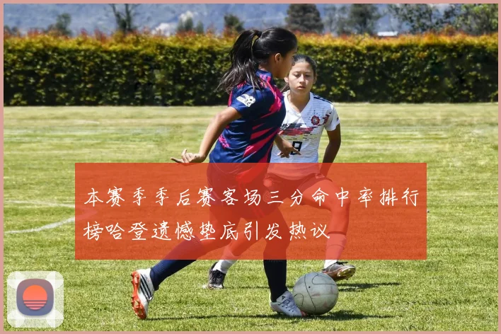 本赛季季后赛客场三分命中率排行榜哈登遗憾垫底引发热议