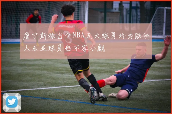 詹宁斯称当今NBA五大球员均为欧洲人东亚球员也不容小觑
