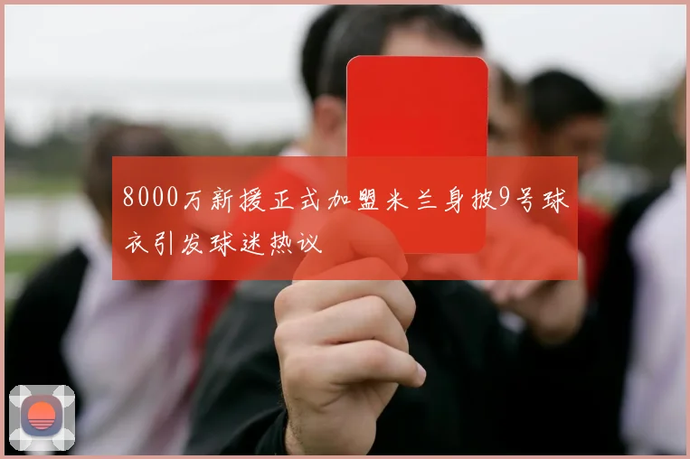 8000万新援正式加盟米兰身披9号球衣引发球迷热议